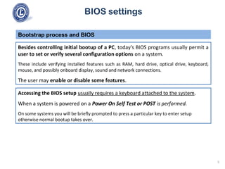 BIOS settings
Besides controlling initial bootup of a PC, today's BIOS programs usually permit a
user to set or verify several configuration options on a system.
These include verifying installed features such as RAM, hard drive, optical drive, keyboard,
mouse, and possibly onboard display, sound and network connections.
The user may enable or disable some features.
Bootstrap process and BIOS
Accessing the BIOS setup usually requires a keyboard attached to the system.
When a system is powered on a Power On Self Test or POST is performed.
On some systems you will be briefly prompted to press a particular key to enter setup
otherwise normal bootup takes over.
5
 