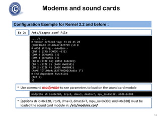 Modems and sound cards
Configuration Exemple for Kernel 2.2 and before :
Ex 2:
... // ...
# Vendor defined tag: 73 02 45 20
(CONFIGURE CTL00e4/1827799 (LD 0
# ANSI string -->Audio<--
(INT 0 (IRQ 9(MODE +E)))
(DMA 0 (CHANNEL 3))
(DMA 1 (CHANNEL 7))
(IO 0 (SIZE 16) (BASE 0x0220))
(IO 1 (SIZE 2) (BASE 0x0330))
(IO 2 (SIZE 4) (BASE 0x0388))
(NAME "CTL00e4/1827798[0]{Audio }")
# End dependent functions
(ACT Y)
))
/etc/isapnp.conf File
• Use command modprobe to see parameters to load on the sound card module
• [options sb io=0x220, irq=9, dma=3, dma16=7, mpu_io=0x330, midi=0x388] must be
loaded the sound card module in: /etc/modules.conf
modprobe sb io=0x220, irq=9, dma=3, dma16=7, mpu_io=0x330, midi=0x388
51
 
