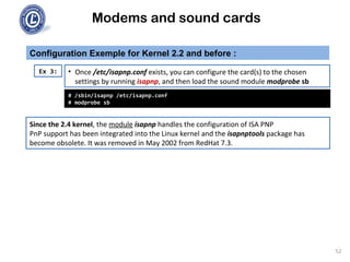 Modems and sound cards
Configuration Exemple for Kernel 2.2 and before :
Ex 3:
# /sbin/isapnp /etc/isapnp.conf
# modprobe sb
• Once /etc/isapnp.conf exists, you can configure the card(s) to the chosen
settings by running isapnp, and then load the sound module modprobe sb
Since the 2.4 kernel, the module isapnp handles the configuration of ISA PNP
PnP support has been integrated into the Linux kernel and the isapnptools package has
become obsolete. It was removed in May 2002 from RedHat 7.3.
52
 