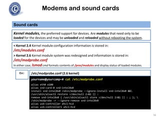 Modems and sound cards
Sound cards
Kernel modules, the preferred support for devices. Are modules that need only to be
loaded for the devices and may be unloaded and reloaded without rebooting the system.
yourname@yourcomp~# cat /etc/modprobe.conf
alias eth0 e100
alias snd-card-0 snd-intel8x0
install snd-intel8x0 /sbin/modprobe --ignore-install snd-intel8x0 &&
/usr/sbin/alsactl restore >/dev/null 2>&1 || :
remove snd-intel8x0 { /usr/sbin/alsactl store >/dev/null 2>&1 || : ; }; 
/sbin/modprobe -r --ignore-remove snd-intel8x0
alias usb-controller ehci-hcd
alias usb-controller1 uhci-hcd
< Kernel 2.4 Kernel module configuration information is stored in:
/etc/modules.conf
> Kernel 2.6 Kernel module system was redesigned and information is stored in:
/etc/modprobe.conf
In either case, lsmod cmd formats contents of /proc/modules and display status of loaded modules.
/etc/modprobe.conf (2.6 kernel)Ex:
56
 