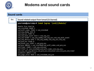 Modems and sound cards
Sound cards
Ex:
yourname@yourcomp~# lsmod |egrep '(snd)|(Module)'
Module Size Used by
snd_intel8x0 34689 1
snd_ac97_codec 75961 1 snd_intel8x0
snd_seq_dummy 3653 0
snd_seq_oss 37057 0
snd_seq_midi_event 9153 1 snd_seq_oss
snd_seq 62289 5 snd_seq_dummy,snd_seq_oss,snd_seq_midi_event
snd_seq_device 8781 3 snd_seq_dummy,snd_seq_oss,snd_seq
snd_pcm_oss 51185 0
snd_mixer_oss 17857 1 snd_pcm_oss
snd_pcm 100169 3 snd_intel8x0,snd_ac97_codec,snd_pcm_oss
snd_timer 33605 2 snd_seq,snd_pcm
snd 57157 11 snd_intel8x0,snd_ac97_codec,snd_seq_oss,
snd_seq,snd_seq_device,snd_pcm_oss,snd_mixer_oss,snd_pcm,snd_timer
soundcore 10913 1 snd
snd_page_alloc 9669 2 snd_intel8x0,snd_pcm
Sound related output from lsmod (2.6 kernel)
57
 