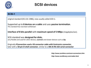SCSI devices
SCSI-1
original standard (X3.131-1986), now usually called SCSI-1.
Supported up to 8 devices on a cable and uses passive termination.
This standard has now been withdrawn
interface of 8 bits parallel with maximum speed of 5 MBps (megabytes/sec).
SCSI standard was designed for disks,
very flexible and used for other devices, scanners and slower devices such as Zip.
Originally FConnection used a 50 connector cable with Centronics connector,
later with a 50-pin D-shell connector, similar to a DB-25 RS-232 serial connector
59
http://www.scsi4me.com/scsi-connectors.htm
http://www.scsilibrary.com/cable.html
 