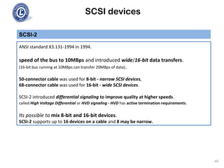 SCSI devices
SCSI-2
ANSI standard X3.131-1994 in 1994.
speed of the bus to 10MBps and introduced wide/16-bit data transfers.
(16-bit bus running at 10MBps can transfer 20MBps of data).
50-connector cable was used for 8-bit - narrow SCSI devices,
68-connector cable was used for 16-bit - wide SCSI devices.
SCSI-2 introduced differential signaling to improve quality at higher speeds.
called High Voltage Differential or HVD signaling - HVD has active termination requirements.
Its possible to mix 8-bit and 16-bit devices.
SCSI-2 supports up to 16 devices on a cable and 8 may be narrow.
60
 