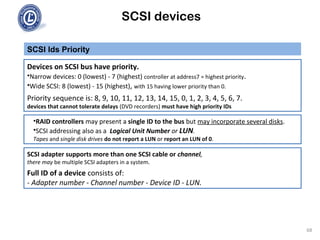 SCSI devices
SCSI Ids Priority
68
Devices on SCSI bus have priority.
•Narrow devices: 0 (lowest) - 7 (highest) controller at address7 = highest priority.
•Wide SCSI: 8 (lowest) - 15 (highest), with 15 having lower priority than 0.
Priority sequence is: 8, 9, 10, 11, 12, 13, 14, 15, 0, 1, 2, 3, 4, 5, 6, 7.
devices that cannot tolerate delays (DVD recorders) must have high priority IDs
•RAID controllers may present a single ID to the bus but may incorporate several disks.
•SCSI addressing also as a Logical Unit Number or LUN.
Tapes and single disk drives do not report a LUN or report an LUN of 0.
SCSI adapter supports more than one SCSI cable or channel,
there may be multiple SCSI adapters in a system.
Full ID of a device consists of:
- Adapter number - Channel number - Device ID - LUN.
 