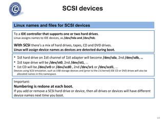 SCSI devices
Linux names and files for SCSI devices
69
To a IDE controller that supports one or two hard drives.
Linux assigns names to IDE devices, as /dev/hda and /dev/hdc.
With SCSI there’s a mix of hard drives, tapes, CD and DVD drives.
Linux will assign device names as devices are detected during boot.
• 1st hard drive on 1st channel of 1st adapter will become /dev/sda, 2nd /dev/sdb, …
• 1st tape drive will be /dev/st0, 2nd /dev/st1, ...
• 1st CD will be /dev/sr0 or /dev/scd0 , 2nd /dev/sr1 or /dev/scd1, …
Devices using SCSI emulation, such as USB storage devices and (prior to the 2.6 kernel) IDE CD or DVD drives will also be
allocated names in this namespace.
Important:
Numbering is redone at each boot.
If you add or remove a SCSI hard drive or device, then all drives or devices will have different
device names next time you boot.
 