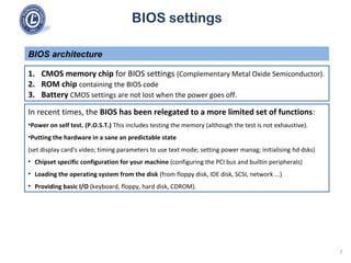 BIOS settings
1. CMOS memory chip for BIOS settings (Complementary Metal Oxide Semiconductor).
2. ROM chip containing the BIOS code
3. Battery CMOS settings are not lost when the power goes off.
BIOS architecture
In recent times, the BIOS has been relegated to a more limited set of functions:
•Power on self test. (P.O.S.T.) This includes testing the memory (although the test is not exhaustive).
•Putting the hardware in a sane an predictable state
(set display card's video; timing parameters to use text mode; setting power manag; initialising hd dsks)
• Chipset specific configuration for your machine (configuring the PCI bus and builtin peripherals)
• Loading the operating system from the disk (from floppy disk, IDE disk, SCSI, network ...)
• Providing basic I/O (keyboard, floppy, hard disk, CDROM).
7
 