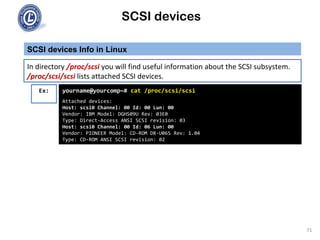 SCSI devices
SCSI devices Info in Linux
71
In directory /proc/scsi you will find useful information about the SCSI subsystem.
/proc/scsi/scsi lists attached SCSI devices.
Ex: yourname@yourcomp~# cat /proc/scsi/scsi
Attached devices:
Host: scsi0 Channel: 00 Id: 00 Lun: 00
Vendor: IBM Model: DGHS09U Rev: 03E0
Type: Direct-Access ANSI SCSI revision: 03
Host: scsi0 Channel: 00 Id: 06 Lun: 00
Vendor: PIONEER Model: CD-ROM DR-U06S Rev: 1.04
Type: CD-ROM ANSI SCSI revision: 02
 