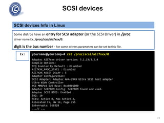 SCSI devices
SCSI devices Info in Linux
72
Some distros have an entry for SCSI adapter (or the SCSI Driver) in /proc.
driver name Ex. /proc/scsi/aic7xxx/0.
digit is the bus number - For some drivers parameters can be set to this file.
Ex: yourname@yourcomp~# cat /proc/scsi/aic7xxx/0
Adaptec AIC7xxx driver version: 5.1.19/3.2.4
Compile Options:
TCQ Enabled By Default : Disabled
AIC7XXX_PROC_STATS : Disabled
AIC7XXX_RESET_DELAY : 5
Adapter Configuration:
SCSI Adapter: Adaptec AHA-294X Ultra SCSI host adapter
Ultra Wide Controller
PCI MMAPed I/O Base: 0xeb001000
Adapter SEEPROM Config: SEEPROM found and used.
Adaptec SCSI BIOS: Enabled
IRQ: 10
SCBs: Active 0, Max Active 2,
Allocated 15, HW 16, Page 255
Interrupts: 160328
...// ...
 