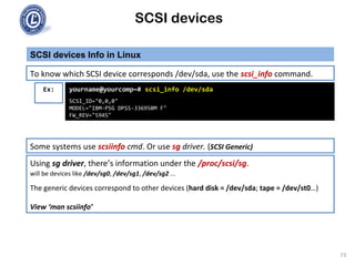 SCSI devices
SCSI devices Info in Linux
73
To know which SCSI device corresponds /dev/sda, use the scsi_info command.
Ex: yourname@yourcomp~# scsi_info /dev/sda
SCSI_ID="0,0,0"
MODEL="IBM-PSG DPSS-336950M F"
FW_REV="S94S"
Some systems use scsiinfo cmd. Or use sg driver. (SCSI Generic)
Using sg driver, there’s information under the /proc/scsi/sg.
will be devices like /dev/sg0, /dev/sg1, /dev/sg2 ...
The generic devices correspond to other devices (hard disk = /dev/sda; tape = /dev/st0…)
View ‘man scsiinfo’
 