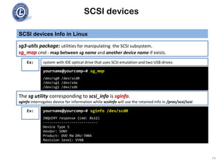SCSI devices
SCSI devices Info in Linux
74
Ex:
yourname@yourcomp~# sg_map
/dev/sg0 /dev/scd0
/dev/sg1 /dev/sda
/dev/sg2 /dev/sdb
sg3-utils package: utilities for manipulating the SCSI subsystem.
sg_map cmd - map between sg name and another device name if exists.
system with IDE optical drive that uses SCSI emulation and two USB drives:
The sg utility corresponding to scsi_info is sginfo.
sginfo interrogates device for information while scsiinfo will use the retained info in /proc/scsi/scsi.
Ex: yourname@yourcomp~# sginfo /dev/scd0
INQUIRY response (cmd: 0x12)
---------------------------
Device Type 5
Vendor: SONY
Product: DVD RW DRU-700A
Revision level: VY08
 