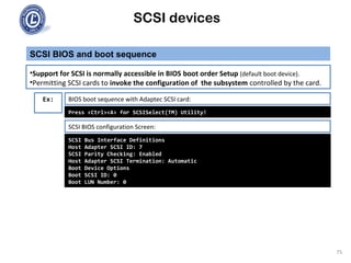 SCSI devices
SCSI BIOS and boot sequence
75
•Support for SCSI is normally accessible in BIOS boot order Setup (default boot device).
•Permitting SCSI cards to invoke the configuration of the subsystem controlled by the card.
BIOS boot sequence with Adaptec SCSI card:Ex:
Press <Ctrl><A> for SCSISelect(TM) Utility!
SCSI Bus Interface Definitions
Host Adapter SCSI ID: 7
SCSI Parity Checking: Enabled
Host Adapter SCSI Termination: Automatic
Boot Device Options
Boot SCSI ID: 0
Boot LUN Number: 0
SCSI BIOS configuration Screen:
 
