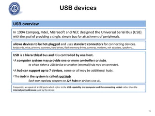 USB devices
USB overview
76
In 1994 Compaq, Intel, Microsoft and NEC designed the Universal Serial Bus (USB)
with the goal of providing a single, simple bus for attachment of peripherals.
allows devices to be hot-plugged and uses standard connectors for connecting devices.
keyboards, mice, printers, scanners, hard drives, flash memory drives, cameras, modems, eth adapters, speakers...
USB is a hierarchical bus and it is controlled by one host.
•A computer system may provide one or more controllers or hubs.
to which either a USB device or another (external) hub may be connected.
•A hub can support up to 7 devices, some or all may be additional hubs.
•The hub in the system is called root hub.
Each star topology supports to 127 hubs or devices (USB v1).
Frequently, we speak of a USB ports which refers to the USB capability in a computer and the connecting socket rather than the
internal port addresses used by the device
 