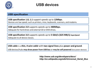 USB devices
USB specification
77
USB specification 1.0, 1.1 support speeds up to 12Mbps.
Devices are low speed, such as printers, mice, keyboards, scanners, and modems.
USB cable is a thin, 4-wire cable with two signal lines plus power and ground.
USB devices/hubs may draw power from USB bus or may be self powered (low power devices)
USB specification 2.0 supports speeds up to 480Mbps.
Adequate for hard drives and external CD or DVD drives.
http://www.usb.org/developers/docs/
http://en.wikipedia.org/wiki/Universal_Serial_Bus
USB specification 3.0 supports speeds up to 5 Gbit/s (625 MB/s) SuperSpeed
Adequate to all device classes.
 