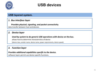 USB devices
USB layered system.
78
1. Bus Interface layer
Provides physical, signaling, and packet connectivity
data transfer between host and devices.
2. Device layer
Used by system to do generic USB operations with device on the bus.
allows host to determine characteristics of device
(device class, vendor name, device name, power requirements, device speed).
3. Function layer
Provides additional capabilities specific to the device.
software layers permit use device-specific functions.
 