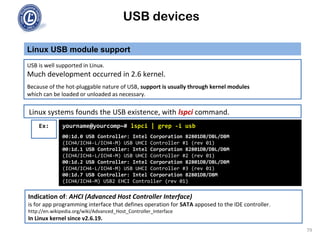 USB devices
Linux USB module support
79
USB is well supported in Linux.
Much development occurred in 2.6 kernel.
Because of the hot-pluggable nature of USB, support is usually through kernel modules
which can be loaded or unloaded as necessary.
Linux systems founds the USB existence, with lspci command.
Ex: yourname@yourcomp~# lspci | grep -i usb
00:1d.0 USB Controller: Intel Corporation 82801DB/DBL/DBM
(ICH4/ICH4-L/ICH4-M) USB UHCI Controller #1 (rev 01)
00:1d.1 USB Controller: Intel Corporation 82801DB/DBL/DBM
(ICH4/ICH4-L/ICH4-M) USB UHCI Controller #2 (rev 01)
00:1d.2 USB Controller: Intel Corporation 82801DB/DBL/DBM
(ICH4/ICH4-L/ICH4-M) USB UHCI Controller #3 (rev 01)
00:1d.7 USB Controller: Intel Corporation 82801DB/DBM
(ICH4/ICH4-M) USB2 EHCI Controller (rev 01)
Indication of: AHCI (Advanced Host Controller Interface)
is for app programming interface that defines operation for SATA apposed to the IDE controller.
http://en.wikipedia.org/wiki/Advanced_Host_Controller_Interface
In Linux kernel since v2.6.19.
 