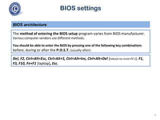 BIOS settings
The method of entering the BIOS setup program varies from BIOS manufacturer.
Various computer vendors use different methods.
You should be able to enter the BIOS by pressing one of the following key combinations
before, during or after the P.O.S.T. (usually after):
BIOS architecture
Del, F2, Ctrl+Alt+Esc, Ctrl+Alt+S, Ctrl+Alt+Ins, Ctrl+Alt+Del (reboot on most PC's), F1,
F3, F10, Fn+F1 (laptop), Esc.
8
 