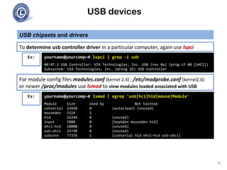 USB devices
USB chipsets and drivers
81
To determine usb controller driver in a particular computer, again use lspci
Ex: yourname@yourcomp~# lspci | grep -i usb
00:07.2 USB Controller: VIA Technologies, Inc. USB (rev 0a) (prog-if 00 [UHCI])
Subsystem: VIA Technologies, Inc. (Wrong ID) USB Controller
For module config files modules.conf (kernel 2.4) ; /etc/modprobe.conf (kernel2.6)
or newer /proc/modules use lsmod to view modules loaded associated with USB
Ex: yourname@yourcomp~# lsmod | egrep 'usb|hci|hid|mouse|Module'
Module Size Used by Not tainted
usbserial 23420 0 (autoclean) (unused)
mousedev 5524 1
hid 22244 0 (unused)
input 5888 0 [keybdev mousedev hid]
ehci-hcd 20008 0 (unused)
usb-uhci 25740 0 (unused)
usbcore 77376 1 [usbserial hid ehci-hcd usb-uhci]
 
