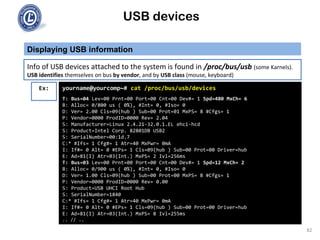 USB devices
Displaying USB information
82
Info of USB devices attached to the system is found in /proc/bus/usb (some Karnels).
USB identifies themselves on bus by vendor, and by USB class (mouse, keyboard)
Ex: yourname@yourcomp~# cat /proc/bus/usb/devices
T: Bus=04 Lev=00 Prnt=00 Port=00 Cnt=00 Dev#= 1 Spd=480 MxCh= 6
B: Alloc= 0/800 us ( 0%), #Int= 0, #Iso= 0
D: Ver= 2.00 Cls=09(hub ) Sub=00 Prot=01 MxPS= 8 #Cfgs= 1
P: Vendor=0000 ProdID=0000 Rev= 2.04
S: Manufacturer=Linux 2.4.21-32.0.1.EL ehci-hcd
S: Product=Intel Corp. 82801DB USB2
S: SerialNumber=00:1d.7
C:* #Ifs= 1 Cfg#= 1 Atr=40 MxPwr= 0mA
I: If#= 0 Alt= 0 #EPs= 1 Cls=09(hub ) Sub=00 Prot=00 Driver=hub
E: Ad=81(I) Atr=03(Int.) MxPS= 2 Ivl=256ms
T: Bus=03 Lev=00 Prnt=00 Port=00 Cnt=00 Dev#= 1 Spd=12 MxCh= 2
B: Alloc= 0/900 us ( 0%), #Int= 0, #Iso= 0
D: Ver= 1.00 Cls=09(hub ) Sub=00 Prot=00 MxPS= 8 #Cfgs= 1
P: Vendor=0000 ProdID=0000 Rev= 0.00
S: Product=USB UHCI Root Hub
S: SerialNumber=1840
C:* #Ifs= 1 Cfg#= 1 Atr=40 MxPwr= 0mA
I: If#= 0 Alt= 0 #EPs= 1 Cls=09(hub ) Sub=00 Prot=00 Driver=hub
E: Ad=81(I) Atr=03(Int.) MxPS= 8 Ivl=255ms
.. // ..
 