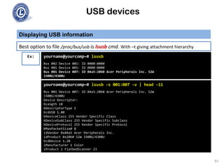 USB devices
Displaying USB information
83
Best option to file /proc/bus/usb is lsusb cmd. With –t giving attachment hierarchy
Ex:
yourname@yourcomp~# lsusb -s 001:007 -v | head -11
Bus 001 Device 007: ID 04a5:20b0 Acer Peripherals Inc. S2W
3300U/4300U
Device Descriptor:
bLength 18
bDescriptorType 1
bcdUSB 1.00
bDeviceClass 255 Vendor Specific Class
bDeviceSubClass 255 Vendor Specific Subclass
bDeviceProtocol 255 Vendor Specific Protocol
bMaxPacketSize0 8
idVendor 0x04a5 Acer Peripherals Inc.
idProduct 0x20b0 S2W 3300U/4300U
bcdDevice 1.20
iManufacturer 1 Color
iProduct 2 FlatbedScanner 23
yourname@yourcomp~# lsusb
Bus 002 Device 001: ID 0000:0000
Bus 001 Device 001: ID 0000:0000
Bus 001 Device 007: ID 04a5:20b0 Acer Peripherals Inc. S2W
3300U/4300U
 