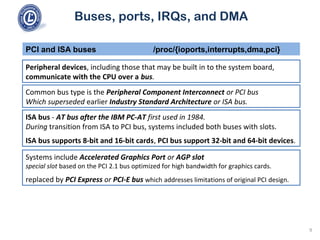 Buses, ports, IRQs, and DMA
Peripheral devices, including those that may be built in to the system board,
communicate with the CPU over a bus.
PCI and ISA buses /proc/{ioports,interrupts,dma,pci}
Common bus type is the Peripheral Component Interconnect or PCI bus
Which superseded earlier Industry Standard Architecture or ISA bus.
ISA bus - AT bus after the IBM PC-AT first used in 1984.
During transition from ISA to PCI bus, systems included both buses with slots.
ISA bus supports 8-bit and 16-bit cards, PCI bus support 32-bit and 64-bit devices.
Systems include Accelerated Graphics Port or AGP slot
special slot based on the PCI 2.1 bus optimized for high bandwidth for graphics cards.
replaced by PCI Express or PCI-E bus which addresses limitations of original PCI design.
9
 
