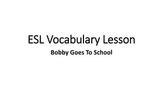 ESL Vocabulary Lesson
Bobby Goes To School
 