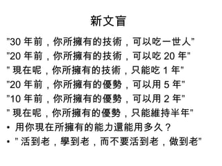 新文盲
”30 年前，你所擁有的技術，可以吃一世人”
”20 年前，你所擁有的技術，可以吃 20 年”
” 現在呢，你所擁有的技術，只能吃 1 年”
”20 年前，你所擁有的優勢，可以用 5 年”
”10 年前，你所擁有的優勢，可以用 2 年”
” 現在呢，你所擁有的優勢，只能維持半年”
• 用你現在所擁有的能力還能用多久？
• ” 活到老，學到老，而不要活到老，做到老”
 