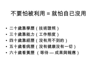 不要怕被利用 = 就怕自已沒用

•   二十歲靠學歷（技術證照）
•   三十歲靠能力（工作態度）
•   四十歲靠經歷（沒有用不到的）
•   五十歲看病歷（沒有健康沒有一切）
•   六十歲看黃歷 （等待 --- 成果與報應）
 
