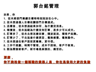 郭台銘管理
如果，你
1. 從未將部門業績目標時時刻刻放在心中。
2. 從未想過個人目標攸關部門目標達成。
3. 送樣後，從未想過結果如何，為什麼沒消息。
4. 報價後，從未追蹤為什麼沒有訂單，差多少可以成交。
5. 訂單多了，從未去想怎麼回事，隨波逐流、隨客戶起舞。
6. 訂單少了，不去追查什麼原因，毫無感覺、毫無動作。
7. 從未想過在客戶面前更專業、更守信。
8. 工作不規劃、時間不管理、成本不控制、客戶不教育。
9. 認為開發新客戶、新市場是麻煩的、痛苦的。


那麼，
你不夠格做一個稱職的業務人員，你在是我和大家的負擔
 
