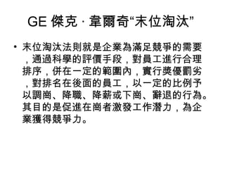 GE 傑克 · 韋爾奇“末位淘汰”
• 末位淘汰法則就是企業為滿足競爭的需要
  ，通過科學的評價手段，對員工進行合理
  排序，併在一定的範圍內，實行獎優罰劣
  ，對排名在後面的員工，以一定的比例予
  以調崗、降職、降薪或下崗、辭退的行為。
  其目的是促進在崗者激發工作潛力，為企
  業獲得競爭力。
 