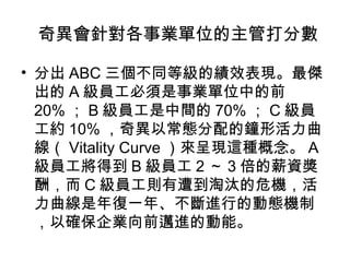 　奇異會針對各事業單位的主管打分數
• 分出 ABC 三個不同等級的績效表現。最傑
  出的 A 級員工必須是事業單位中的前
  20% ； B 級員工是中間的 70% ； C 級員
  工約 10% ，奇異以常態分配的鐘形活力曲
  線（ Vitality Curve ）來呈現這種概念。 A
  級員工將得到 B 級員工 2 ～ 3 倍的薪資獎
  酬，而 C 級員工則有遭到淘汰的危機，活
  力曲線是年復一年、不斷進行的動態機制
  ，以確保企業向前邁進的動能。
 