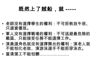 既然上了賊船，就 -----

• 老師沒有選擇學生的權利：不可拒教放牛班、
  只選資優班。
• 軍人沒有選擇戰場的權利：不可逃避最危險的
  戰區、只能接受任務不能選擇工作。
• 演員選角色就沒有選擇舞台的權利：演老人就
  不能怕化老妝、演游泳選手不能拒穿泳衣。
• 當清潔工不能怕髒…………………
 