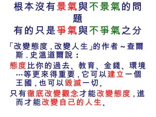 根本沒有景氣與不景氣的問
      題
有的只是爭氣與不爭氣之分
「改變態度 , 改變人生 」的作者 ～查爾
 斯 . 史溫道爾說 ：
態度 比你的過去 、教育 、金錢 、環境
 …等更來得重要 , 它可以建立一個
 王國 , 也可以毀滅 一切 。
只有徹底改變觀念才能改變態度 , 進
 而才能改變自己的人生。
 