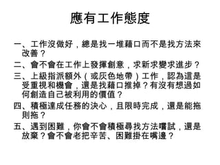 應有工作態度
一、工作沒做好，總是找一堆藉口而不是找方法來
 改善？
二、會不會在工作上發揮創意，求新求變求進步？
三、上級指派額外（或灰色地帶）工作，認為這是
 受重視和機會，還是找藉口推掉？有沒有想過如
 何創造自己被利用的價值？
四、積極達成任務的決心，且限時完成，還是能拖
 則拖？
五、遇到困難，你會不會積極尋找方法嚐試，還是
 放棄？會不會老把辛苦、困難掛在嘴邊？
 