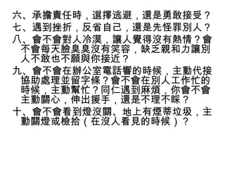 六、承擔責任時，選擇逃避，還是勇敢接受？
七、遇到挫折，反省自己，還是先怪罪別人？
八、會不會對人冷漠，讓人覺得沒有熱情？會
 不會每天臉臭臭沒有笑容，缺乏親和力讓別
 人不敢也不願與你接近？
九、會不會在辦公室電話響的時候，主動代接
 協助處理並留字條？會不會在別人工作忙的
 時候，主動幫忙？同仁遇到麻煩，你會不會
 主動關心，伸出援手，還是不理不睬？
十、會不會看到燈沒關、地上有煙蒂垃圾，主
 動關燈或檢拾（在沒人看見的時候）？
 