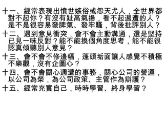 十一、經常表現出憤世嫉俗或怨天尤人，全世界都
 對不起你？有沒有趾高氣揚，看不起週遭的人？
 是不是很容易發脾氣、發牢騷，背後批評別人？
十二、遇到意見衝突，會不會主動溝通，還是堅持
 已見一昧反對？能不能換個角度思考，能不能很
 認真傾聽別人意見？
十三、會不會不修邊幅，蓬頭垢面讓人感覺不積極
 不樂觀，沒有企圖心？
十四、會不會關心週遭的事務，關心公司的營運，
 以公司為榮，為公司政策、主管作為辯護？
十五、經常充實自己，時時學習、終身學習？
 