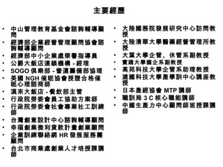 主要經歷

•   中山管理教育基金會諮詢輔導顧       •   大陸國務院發展研究中心訪問教
    問                        授
•   經濟部企業經營管理顧問協會諮       •   大陸清華大學醫藥經營管理所教
    詢輔導顧問                    授
•   經濟部中小企業處榮譽指導員        •   大葉大學企管、休管系副教授
•   公爵大飯店連鎖機構 - 經理       •   實踐大學國企系副教授
•   SOGO 俱樂部 - 營運籌備部協理   •   高苑科技大學企管系助理教授
•   美國 NGH 催眠協會授證合格催     •   建國科技大學產學訓中心講座教
    眠心理諮商師                   授
•   漢來大飯店 - 餐飲部主管        •   日本產經協會 MTP 講師
•   行政院勞委會員工協助方案師        •   職訓局 3 C 核心職能講師
•   行政院勞委會社會專業社工訓練       •   中國生產力中心顧問師班授課講
    師                        師
•   台灣創意設計中心諮詢輔導顧問
•   幸福創業微利貸款計畫創業顧問
•   企業訓練聯絡網 HR 發展服務團
    顧問
•   台北市商業處創業人才培授課講
    師
 