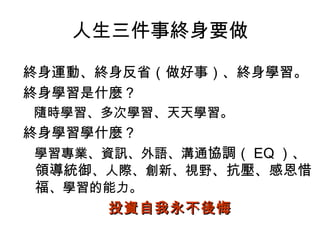 人生三件事終身要做

終身運動、終身反省（做好事）、終身學習。
終身學習是什麼？
隨時學習、多次學習、天天學習。
終身學習學什麼？
學習專業、資訊、外語、溝通協調（ EQ ）、
領導統御、人際、創新、視野、抗壓、感恩惜
福、學習的能力。
     投資自我永不後悔
 
