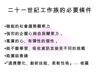 二十一世紀工作族的必要條件

•敏銳的社會趨勢觀察力
•強烈的企圖心與自我鞭策力 ，
•寬廣的心 、有彈性的個性 ，
•能不斷學習 、吸收資訊並接受不同的挑戰
•能廣結善緣
•『適應變化 、創新技能 、柔軟性格 』 ----- 梭羅
 