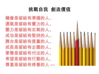 挑戰自我 創造價值
機會是留給有準備的人、
運氣是留給有實力的人、
壓力是留給有志氣的人、
成功是留給有堅持的人、
舞台是留給有度量的人、
成長是留給有企圖的人、
掌聲是留給有付出的人、
希望是留給有行動的人、
尊重是留給有修養的人 ---
 
