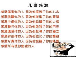 凡事感激
感激傷害你的人 因為他磨練了你的心志
感激欺騙你的人 因為他增進了你的智慧
感激中傷你的人 因為他砥礪了你的人格
感激鞭打你的人 因為他激發了你的鬥志
感激遺棄你的人 因為他教導了你該獨立
感激絆倒你的人 因為他強化了你的雙腿
感激斥責你的人 因為他提醒了你的缺點
感激所有使你堅強的人
 