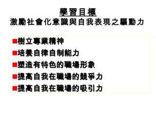 學習目標
激勵社會化意識與自我表現之驅動力

樹立專業精神
培養自律自制能力
       學習目標
塑造有特色的職場形象
提高自我在職場的競爭力
提高自我在職場的吸引力
 