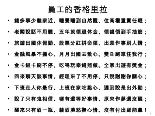 員工的香格里拉
• 錢多事少離家近、睡覺睡到自然醒、位高權重責任輕；

• 老闆說話不用聽、五年就領退休金、領錢領到手抽筋；

• 旅遊出國休假勤、股票分紅拼命領、出差作事別人請；

• 金融風暴不擔心、月月出國去散心、雙Ｂ跑車任我行；

• 金卡銀卡刷不停、吃喝玩樂錢照領、全家出遊有獎金；

• 回來聊天談事情、經理來了不用停、只說謝謝你關心；

• 下班走人你最行、上班在家吃點心、遲到說是出外勤；

• 說了只有鬼相信、哪有這等好事情、原來作夢還沒醒；

• 醒來只有酒一瓶、藉酒澆愁撫心情、沒有付出那能贏！
                             8
 