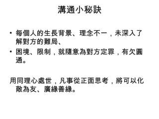 溝通小秘訣

• 每個人的生長背景、理念不一，未深入了
  解對方的難局、
• 困境、限制，就隨意為對方定罪，有欠圓
  通。

用同理心處世，凡事從正面思考，將可以化
 敵為友、廣緣善緣。
 