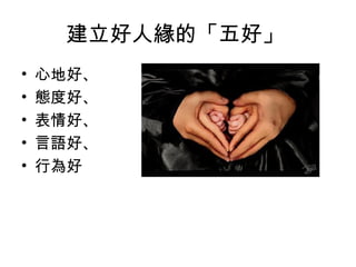 建立好人緣的「五好」
•   心地好、
•   態度好、
•   表情好、
•   言語好、
•   行為好
 