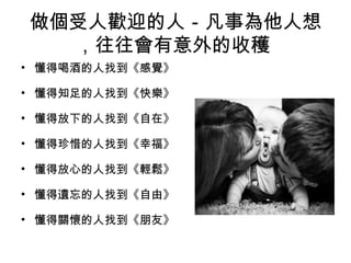 做個受人歡迎的人－凡事為他人想
   ，往往會有意外的收穫
• 懂得喝酒的人找到《感覺》
                   
• 懂得知足的人找到《快樂》
                   
• 懂得放下的人找到《自在》
                   
• 懂得珍惜的人找到《幸福》
                   
• 懂得放心的人找到《輕鬆》
                   
• 懂得遺忘的人找到《自由》
                   
• 懂得關懷的人找到《朋友》
 