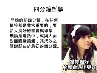 四分鐘哲學
開始的前四分鐘，在任何
情境都是非常重要的；要
給人良好的感覺與印象，
無論是電話中，或與人面
對面直接接觸，其成敗之
關鍵即在於最初的四分鐘。
 