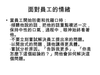 面對員工的情緒
• 當員工開始防衛和找藉口時：
  ‧傾聽他說的話，把他的話重點複述一次，
  保持中性的口氣，過程中，眼神始終看著
  他。
  ‧不要立刻嘗試解決員工提出來的問題。
  ‧以開放式的問題，請他講得更具體。
  ‧嘗試分析原因。「告訴我更多」、「你是
  怎麼下這個結論的？」問他會如何解決這
  個問題。
 