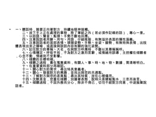•   一丶聽話時，臉要正向著對方，持續地眼神接觸。
    　　二丶放下手上正在處理的事物，除了筆紙之外（若必須作記錄的話），專心一意。
    　　三丶以話語丶聲音丶點頭丶手勢不斷地回應。
    　　四丶注意說話者用辭丶用句丶用語，仔細推敲，有無溢於表面的隱性涵義。
    　　五丶注意說話者的面部表情丶頭頸姿勢丶手勢丶坐姿丶腳勢，有無特殊表情，出肢
    體表現出來之隱喻，或直接與談話內容有關的強化姿勢。
    　　六丶記住對方的尊稱丶大名，在與對方呼應時，不斷以其尊稱稱呼。
    　　七丶心情穩定丶呼吸平和，不為對方之激烈言辭，或情緒所誤導，主控權在傾聽者
    ，心念不動，情緒則不受影響。
    　　八丶傾聽的目標明確。
    　　九丶傾聽之過程，貴在蒐集資料，有關人丶事丶時丶地丶物丶數據，需清晰明白。
    　　十丶在重要資料部分再確認。
    　　十一丶關心對方的需求，尋出特具意義者。
    　　十二丶關心丶發掘對方的興趣，並找出與您的共通點。
    　　十三丶了解對方與您的差異點，尋出其特質，放在心裡備用。
    　　十四丶沈默是金，您重在傾聽，別搶著表態，說時只是蜻蜓點水，三思而後言。
    　　十五丶傾聽過程，不因外務而分心，除非不得已，切勿不經對方同意，中途抛棄說
    話者。
 