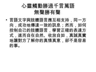 心靈觸動勝過千言萬語
     無聲勝有聲
• 言語文字與肢體語言應互相支持，同一方
  向，成功地傳達一致的訊息；然而，如何
  控制自己的肢體語言，學習正確的表達方
  式，進而自在自然、收放自如，真誠真實
  地讓對方了解你的真情真意，卻不是容易
  的事。
 