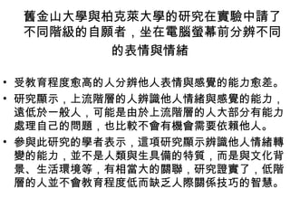 舊金山大學與柏克萊大學的研究在實驗中請了
 不同階級的自願者，坐在電腦螢幕前分辨不同
        的表情與情緒

• 受教育程度愈高的人分辨他人表情與感覺的能力愈差。
• 研究顯示，上流階層的人辨識他人情緒與感覺的能力，
  遠低於一般人，可能是由於上流階層的人大部分有能力
  處理自己的問題，也比較不會有機會需要依賴他人。
• 參與此研究的學者表示，這項研究顯示辨識他人情緒轉
  變的能力，並不是人類與生具備的特質，而是與文化背
  景、生活環境等，有相當大的關聯，研究證實了，低階
  層的人並不會教育程度低而缺乏人際關係技巧的智慧。
 